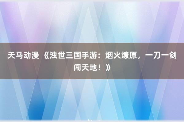 天马动漫 《浊世三国手游：烟火燎原，一刀一剑闯天地！》