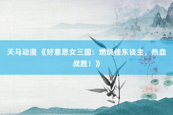 天马动漫 《好意思女三国：燃烧佳东谈主，热血战胜！》