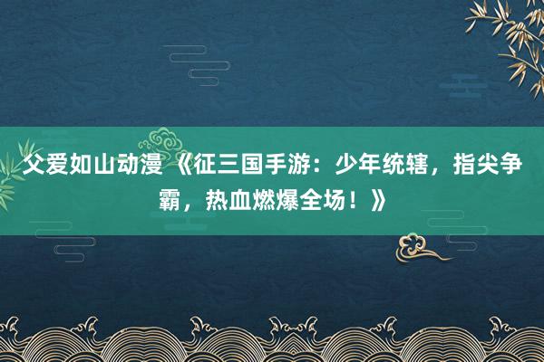 父爱如山动漫 《征三国手游：少年统辖，指尖争霸，热血燃爆全场！》
