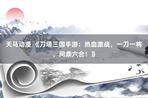 天马动漫 《刀塔三国手游：热血激战，一刀一将，问鼎六合！》