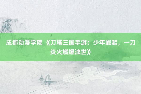 成都动漫学院 《刀塔三国手游：少年崛起，一刀炎火燃爆浊世》