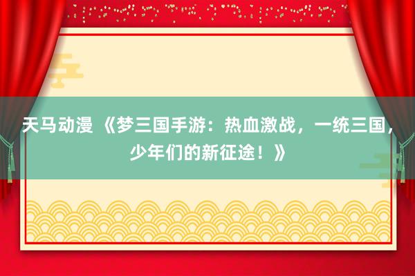 天马动漫 《梦三国手游：热血激战，一统三国，少年们的新征途！》