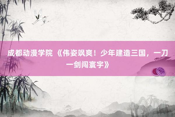 成都动漫学院 《伟姿飒爽！少年建造三国，一刀一剑闯寰宇》