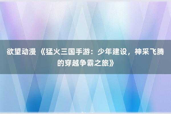 欲望动漫 《猛火三国手游：少年建设，神采飞腾的穿越争霸之旅》
