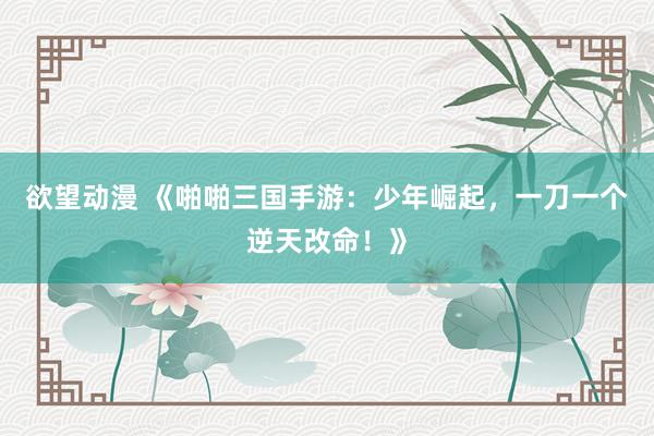 欲望动漫 《啪啪三国手游：少年崛起，一刀一个逆天改命！》