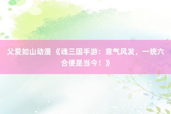 父爱如山动漫 《魂三国手游：意气风发，一统六合便是当今！》
