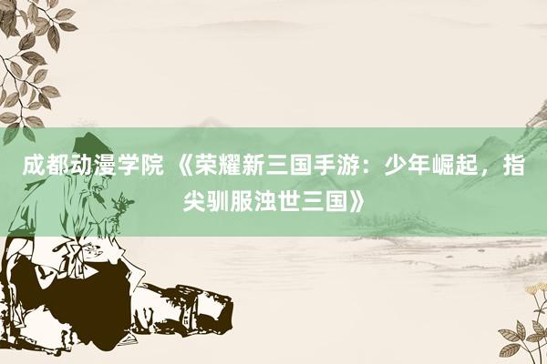 成都动漫学院 《荣耀新三国手游：少年崛起，指尖驯服浊世三国》