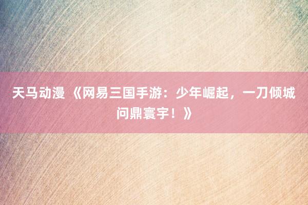 天马动漫 《网易三国手游：少年崛起，一刀倾城问鼎寰宇！》
