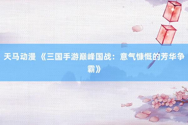 天马动漫 《三国手游巅峰国战：意气慷慨的芳华争霸》