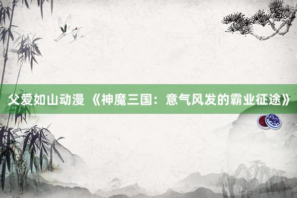 父爱如山动漫 《神魔三国：意气风发的霸业征途》