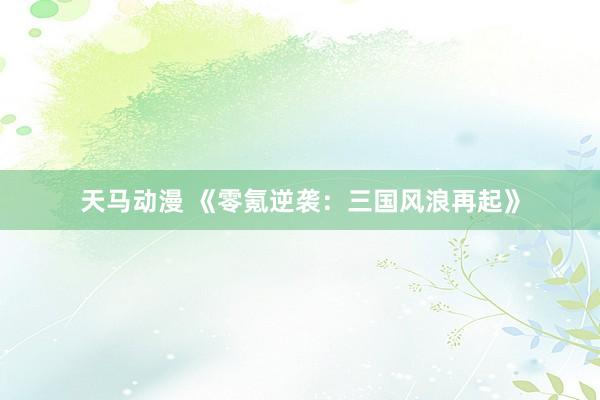 天马动漫 《零氪逆袭：三国风浪再起》