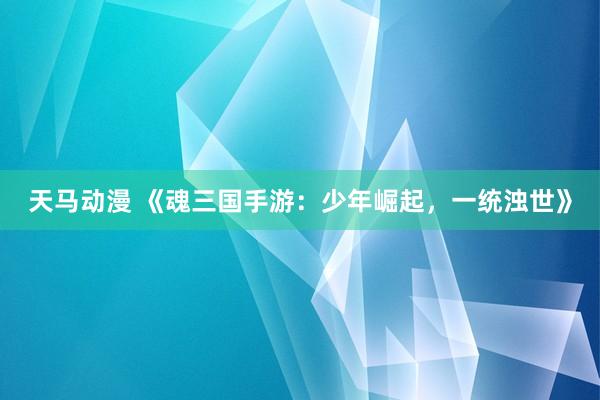 天马动漫 《魂三国手游：少年崛起，一统浊世》