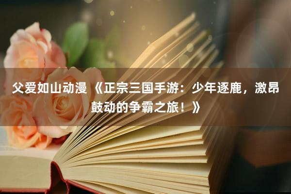 父爱如山动漫 《正宗三国手游：少年逐鹿，激昂鼓动的争霸之旅！》