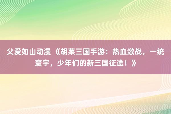 父爱如山动漫 《胡莱三国手游：热血激战，一统寰宇，少年们的新三国征途！》