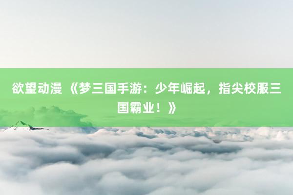 欲望动漫 《梦三国手游：少年崛起，指尖校服三国霸业！》