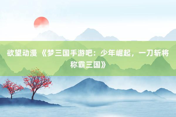 欲望动漫 《梦三国手游吧：少年崛起，一刀斩将称霸三国》