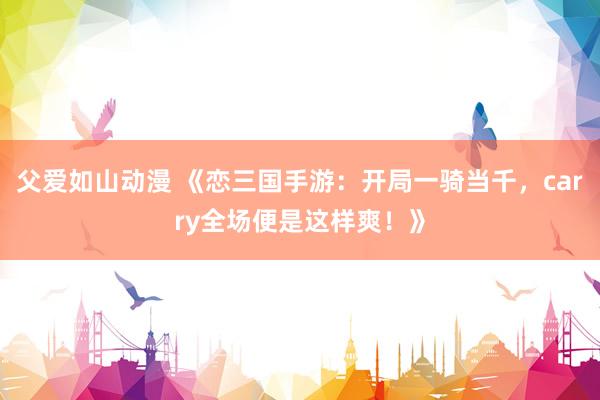 父爱如山动漫 《恋三国手游：开局一骑当千，carry全场便是这样爽！》