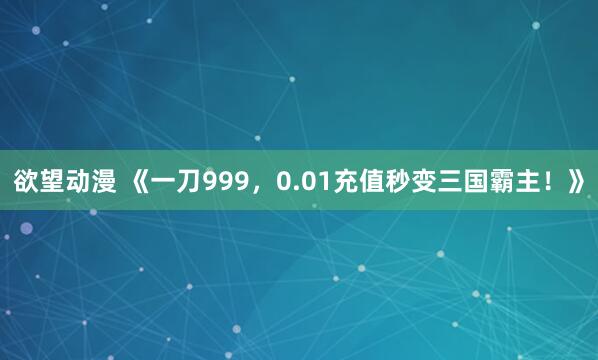 欲望动漫 《一刀999，0.01充值秒变三国霸主！》