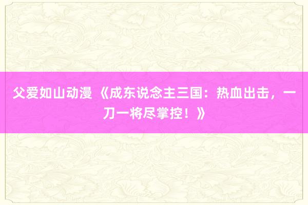父爱如山动漫 《成东说念主三国：热血出击，一刀一将尽掌控！》