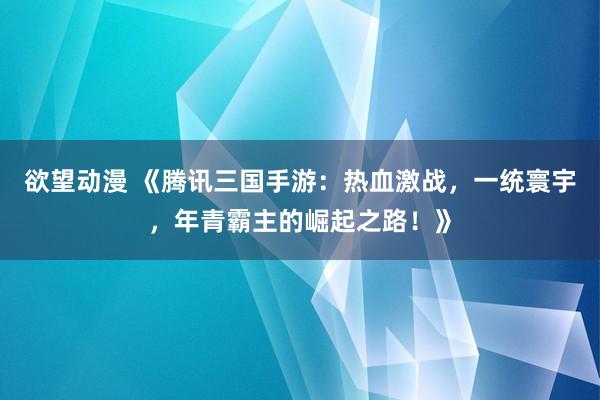 欲望动漫 《腾讯三国手游：热血激战，一统寰宇，年青霸主的崛起之路！》