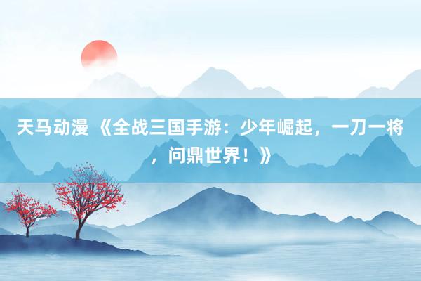 天马动漫 《全战三国手游：少年崛起，一刀一将，问鼎世界！》