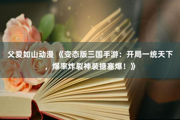 父爱如山动漫 《变态版三国手游：开局一统天下，爆率炸裂神装搪塞爆！》