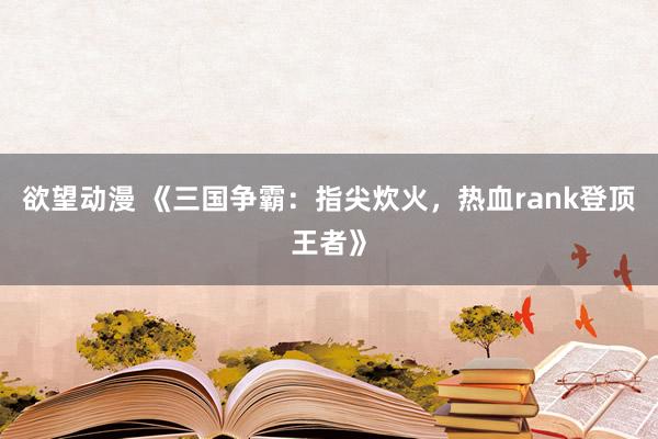 欲望动漫 《三国争霸：指尖炊火，热血rank登顶王者》