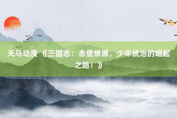天马动漫 《三国志：赤壁燎原，少年统治的崛起之路！》