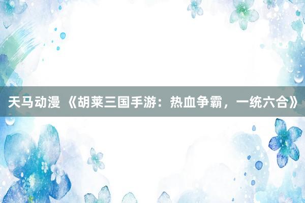 天马动漫 《胡莱三国手游：热血争霸，一统六合》