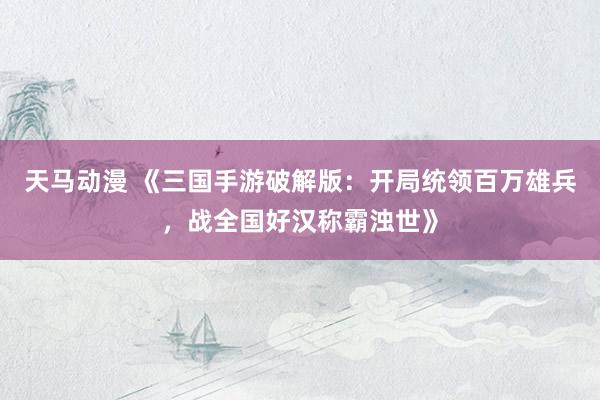 天马动漫 《三国手游破解版：开局统领百万雄兵，战全国好汉称霸浊世》