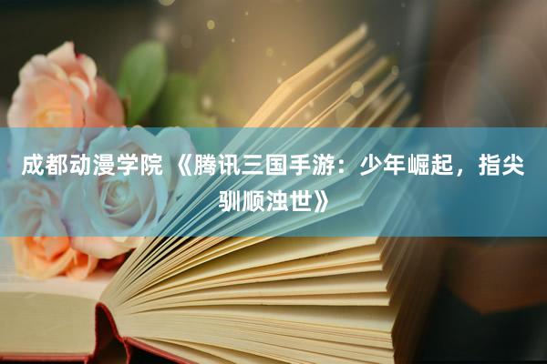 成都动漫学院 《腾讯三国手游：少年崛起，指尖驯顺浊世》