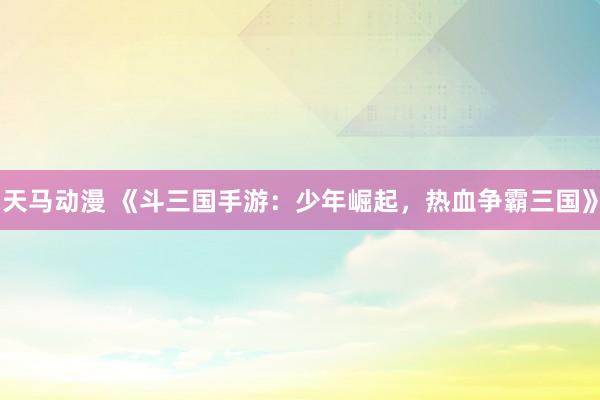 天马动漫 《斗三国手游：少年崛起，热血争霸三国》