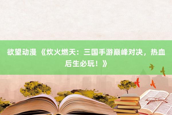 欲望动漫 《炊火燃天：三国手游巅峰对决，热血后生必玩！》