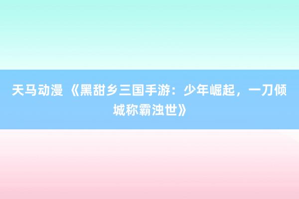 天马动漫 《黑甜乡三国手游：少年崛起，一刀倾城称霸浊世》