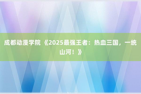 成都动漫学院 《2025最强王者：热血三国，一统山河！》