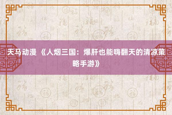天马动漫 《人烟三国：爆肝也能嗨翻天的清凉策略手游》