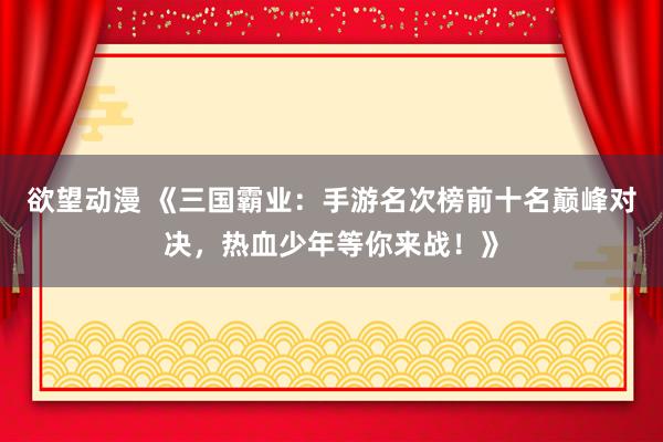 欲望动漫 《三国霸业：手游名次榜前十名巅峰对决，热血少年等你来战！》