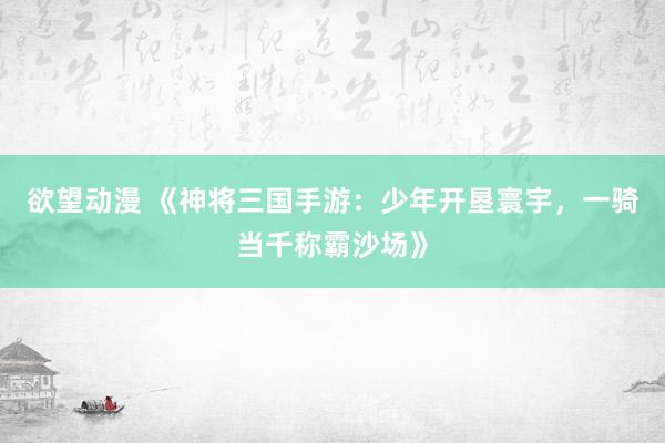 欲望动漫 《神将三国手游：少年开垦寰宇，一骑当千称霸沙场》