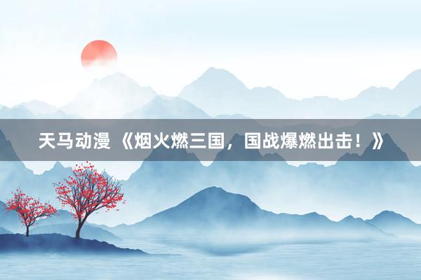 天马动漫 《烟火燃三国，国战爆燃出击！》