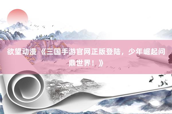 欲望动漫 《三国手游官网正版登陆，少年崛起问鼎世界！》