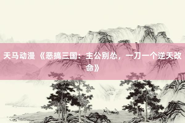 天马动漫 《恶搞三国：主公别怂，一刀一个逆天改命》