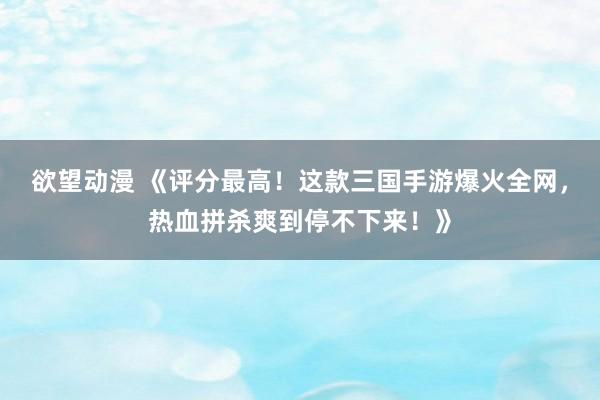 欲望动漫 《评分最高！这款三国手游爆火全网，热血拼杀爽到停不下来！》