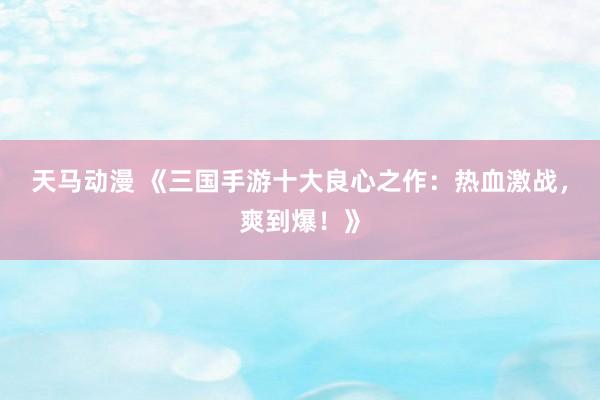天马动漫 《三国手游十大良心之作：热血激战，爽到爆！》