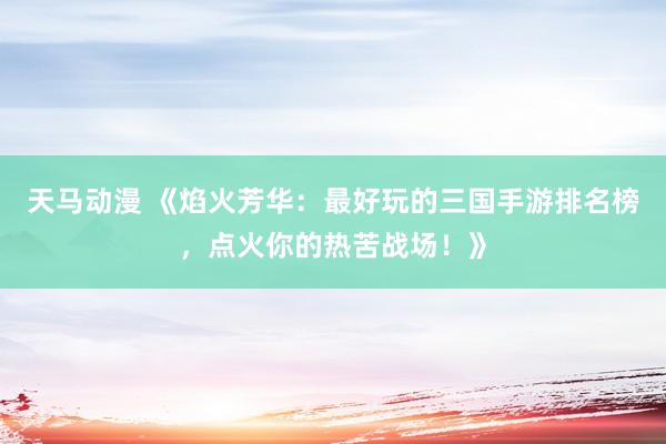 天马动漫 《焰火芳华：最好玩的三国手游排名榜，点火你的热苦战场！》
