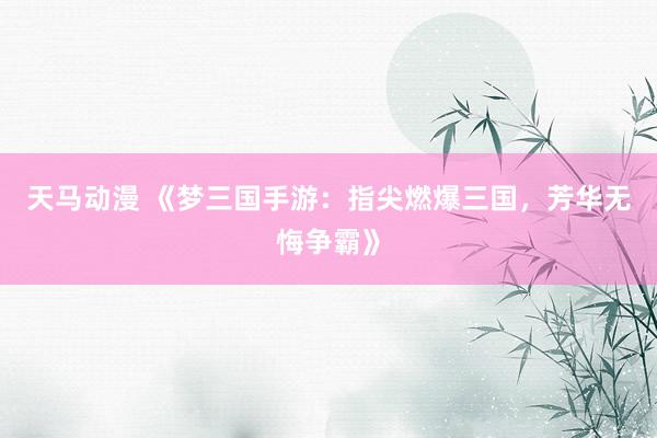 天马动漫 《梦三国手游：指尖燃爆三国，芳华无悔争霸》
