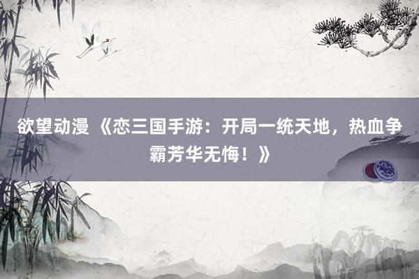 欲望动漫 《恋三国手游：开局一统天地，热血争霸芳华无悔！》