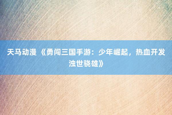 天马动漫 《勇闯三国手游：少年崛起，热血开发浊世骁雄》