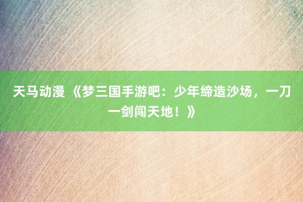 天马动漫 《梦三国手游吧：少年缔造沙场，一刀一剑闯天地！》