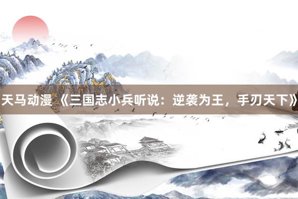 天马动漫 《三国志小兵听说：逆袭为王，手刃天下》