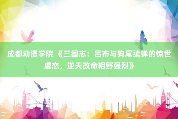 成都动漫学院 《三国志：吕布与狗尾续蝉的惊世虐恋，逆天改命粗野强烈》